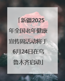 新疆2025年全国老年健康宣传周活动将于6月24日在乌鲁木齐启动